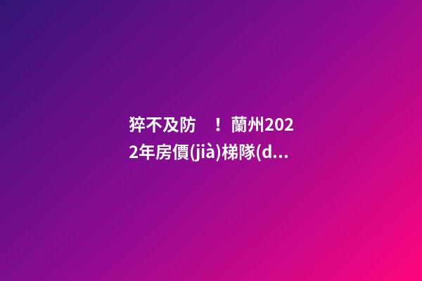 猝不及防！蘭州2022年房價(jià)梯隊(duì)劇變！一批買房人看完心碎